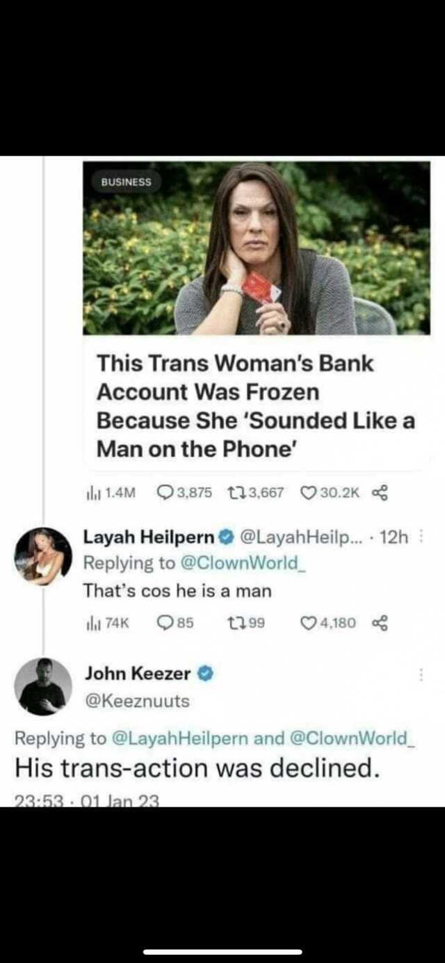 BUSINESS This Trans Womans Bank Account Was Frozen Because She Sounded Like a Man on the Phone la 1.4M 3875 t3667 30.2K Layah Heilpern@LayahHeilp.. 12h Replying to @ClownWorld Thats cos he is a man l 74K 85 t99 4180 John Keezer @K