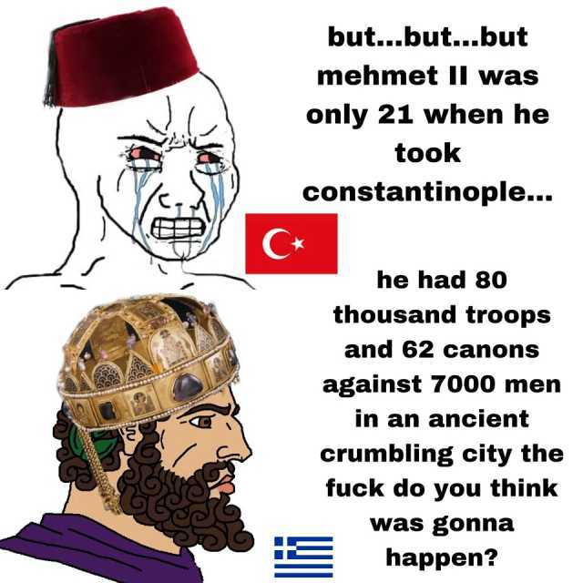 but...but...but mehmnet Il wvas only 21 when he took constantinople... he had 80 thousand troops and 62 canons against 7000 men in an ancient crumbling city the fuck do you think was gonna happen