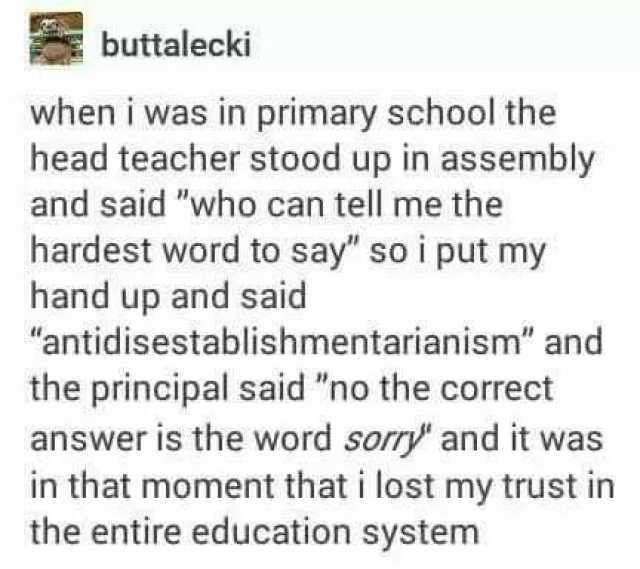 buttalecki when i was in primary school the head teacher stood up in assembly and said who can tell me the hardest word to say so i put my hand up and said antidisestablishmentarianism and the principal said no the correct answer 