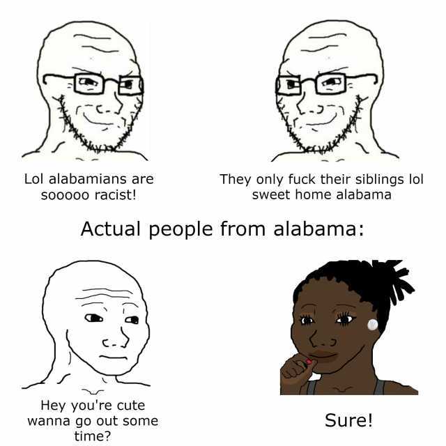 C-. . - Lol alabamians are They only fuck their siblings lol Sweet home alabama SOooo racist! Actual people from alabama Hey youre cute wanna go out some time Sure!