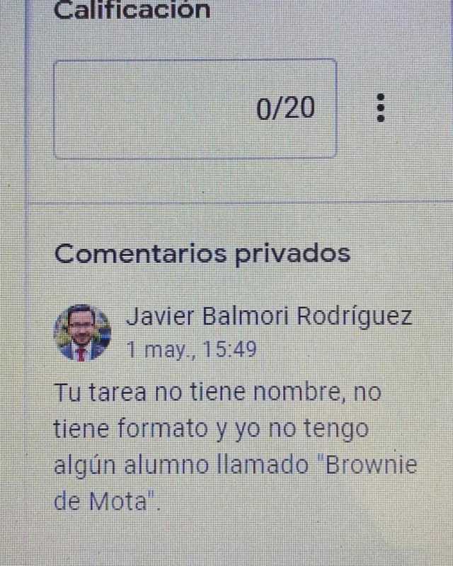 Calificación 0/20 Comentarios privados Javier Balmori Rodríguez 1 may 1549 Tu tarea no tiene nombre no tiene formato y yo no tengo algun alumno llamado Brownie de Miota