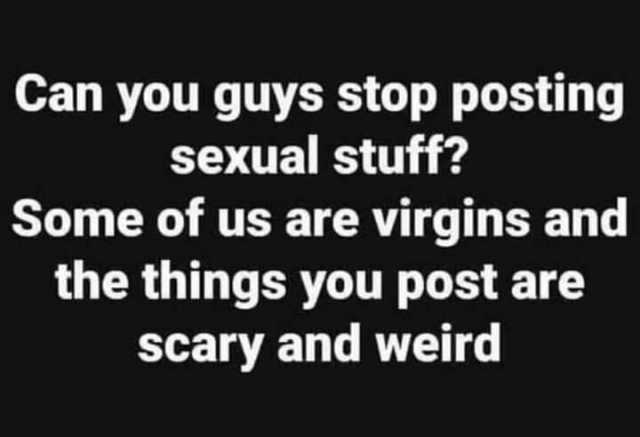 Can you guys stop posting sexual stuff Some of us are virgins and the things you post are scary and weird