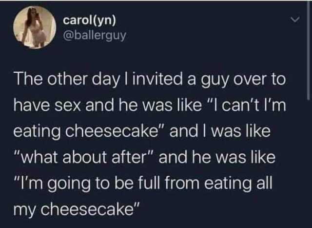 carol(yn) @ballerguy The other day I invited a guy over to have sex and he was like I cant Im eating cheesecake and I was like what about after and he was like Im going to be full from eating all my cheesecake 