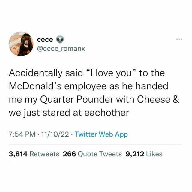 cece @cece romanx Accidentally said I love you to the McDonalds employee as he handed me my Quarter Pounder with Cheese & we just stared at eachother 754 PM 11/10/22 Twitter Web App 3814 Retweets 266 Quote Tweets 9212 Likes