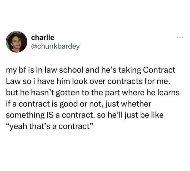 charlie @chunkbardey my bf is in law school and hes taking Contract Law so i have him look over contracts for me. but he hasnt gotten to the part where he learns if a contract is good or not just whether something IS a contract. s