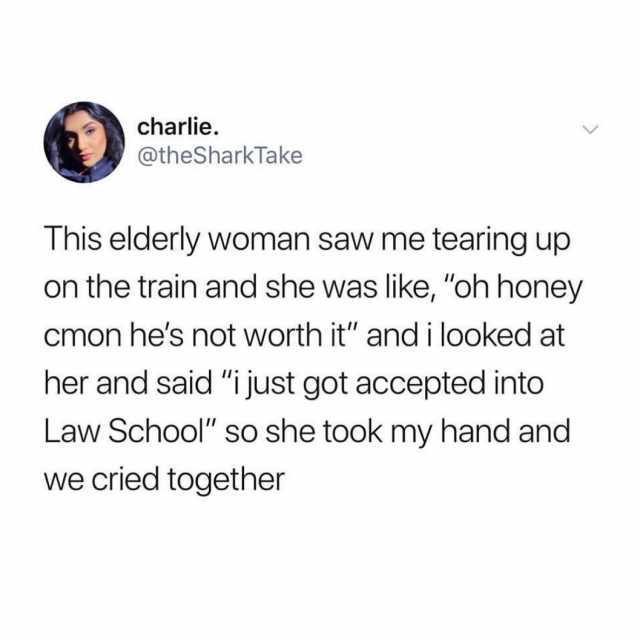 charlie @theSharkTake This elderly woman saw me tearing up on the train and she was like oh honey cmon hes not worth it and i looked at her and said i just got accepted into Law School so she took my hand and we cried together 