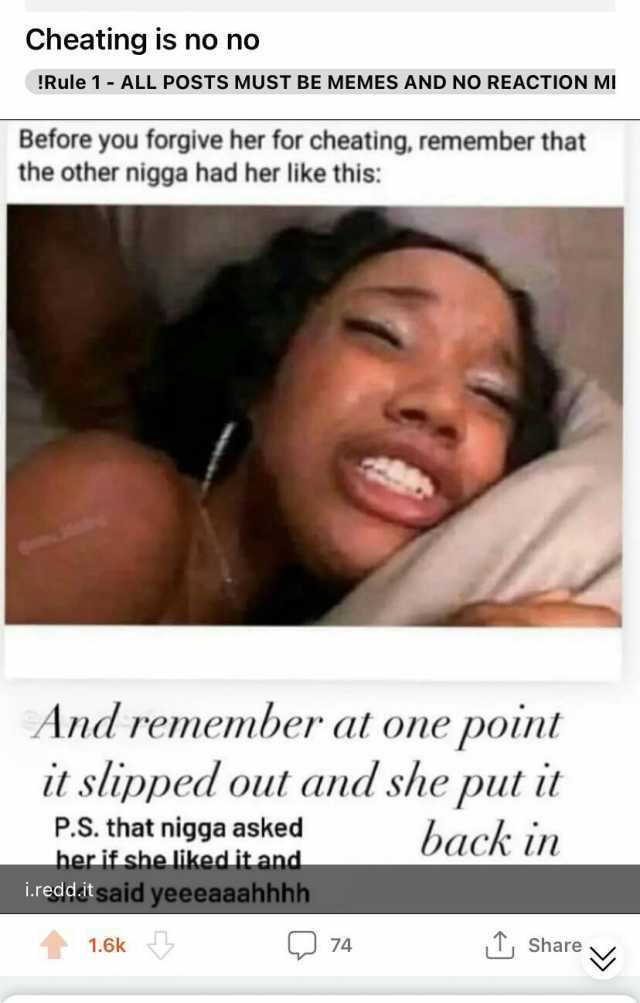 Cheating is no no !Rule 1-ALL POSTS MUST BE MEMES AND NO REACTION MI Before you forgive her for cheating remember that the other nigga had her like this And remember at one point it slipped out and she put it back in P.S. that nig