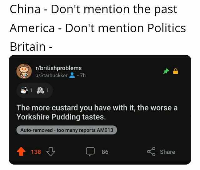 China- Dont mention the past America - Dont mention Politics Britain- r/britishproblems u/Starbuckker 7h 1 1 The more custard you have with it the worse aa Yorkshire Pudding tastes. Auto-removed - too many reports AM013 138 86 Sha