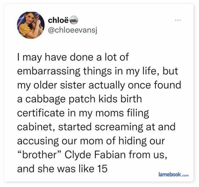 chloë @chloeevansj I may have done a lot of embarrassing things in my life but my older sister actually once found a cabbage patch kids birth certificate in my moms filing cabinet started screaming at and accusing our mom of hidi