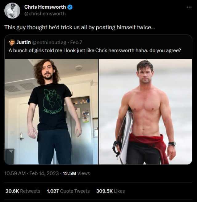 Chris Hemsworth @chrishemsworth This guy thought hed trick us all by posting himself twice.. Justin @nothinbutlag Feb 7 A bunch of girls told me l lookjust like Chris hemsworth haha. do you agree 1059 AM-Feb 14 2023 12.5M Views 20