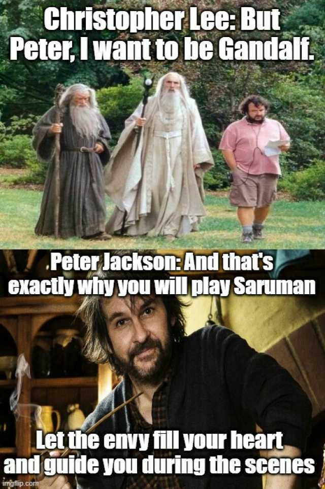 Christopher Lee But Peter I want to be Gandalf. Peter lackson And thatss CXactly why you willplay Saruman Let the enivy fill your heart and guide you during the scenes imoflip.com