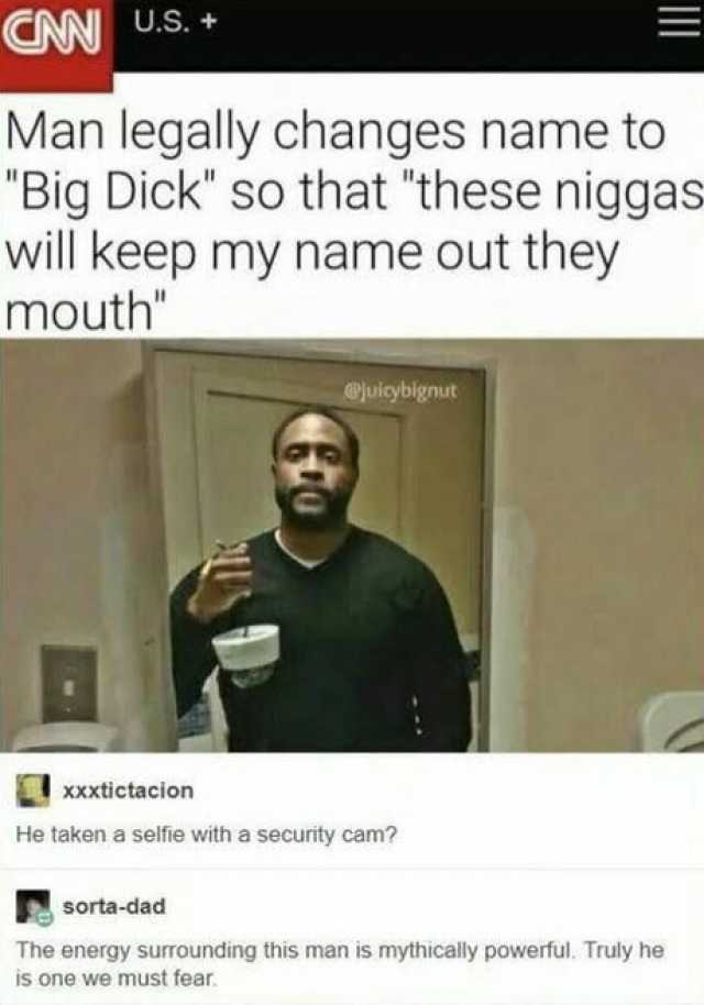 CN U.S. + Man legally changes name to Big Dick so that these niggas- will keep my name out they mouth Xxxtictacion @uiybignut He taken a selfie with a security cam sorta-dad The energy surrounding this man is mythically powerful. 