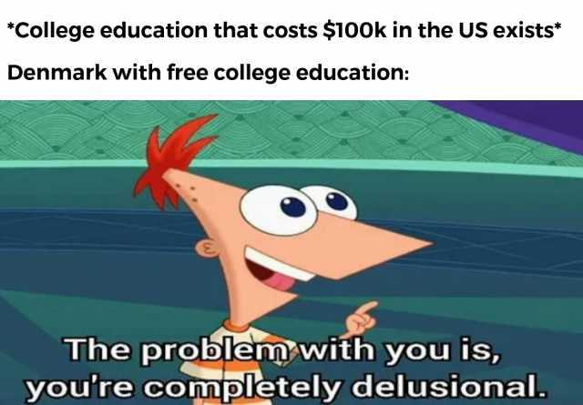 College education that costs $100k in the US exists Denmark with free college education The problem with you is youre completely delusional.