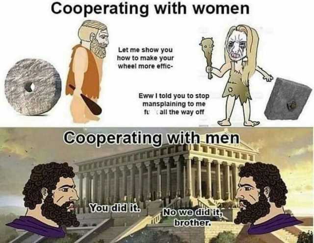 Cooperating with women Let me show you how to make your wheel more effic Eww I told you to stop mansplaining to me fu all the way off Cooperating witnmen Youdid it Nowe didit brother.