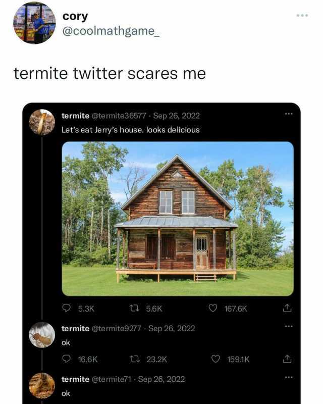 cory @coolmathgame termite twitter scares me termite @termite3 6577 Sep 26 2022 Lets eat Jerrys house. looks delicious O5.3K t 5.6K O167.6K termite @te rmite9277 Sep 26 2022 ok O16.6K 23.2K O 159.1K termite @te rmite71 Sep 26 2022
