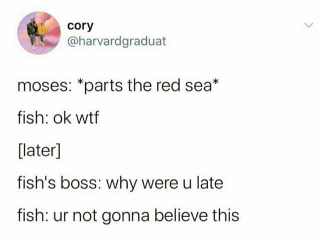 cory @harvardgraduat moses *parts the red sea* fish ok wtf [later] fishs boss why were u late fish ur not gonna believe this  