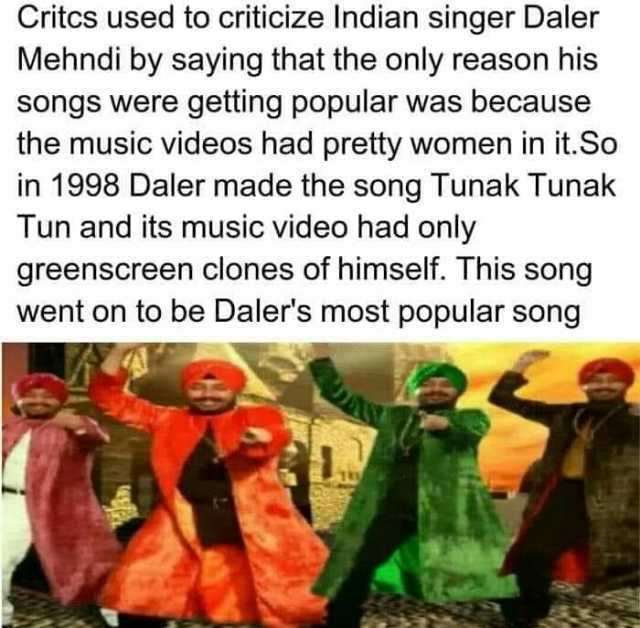 Critcs used to criticize Indian Singer Daler Mehndi by saying that the only reason his songs were getting popular was because the music videos had pretty women in it. So in 1998 Daler made the song Tunak Tunak Tun and its music vi