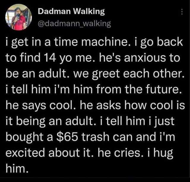 Dadman Walking @dadmann_walking i get in a time machine. i go back to find 14 yo me. hes anxious to be an adult. we greet each other. i tell him im him from the future. he says cool. he asks how cool is it being an adult. i tel hi
