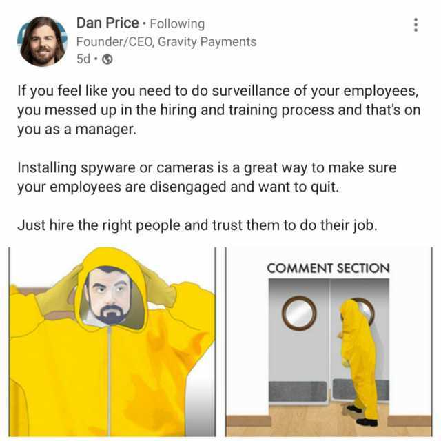 Dan Price Following Founder/CEO Gravity Payments 5d If you feel like you need to do surveillance of your employees you messed up in the hiring and training process and thats on you as a manager. Installing spyware or cameras is a 