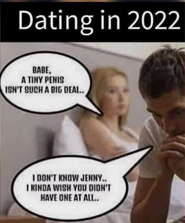 Dating in 2022 BABE A TINY PENIS ISNT SUCH A BIG DEAL. DONT KNOW JENNY.. I KINDA WISH YOU DIDNT HAVE ONE AT ALL..