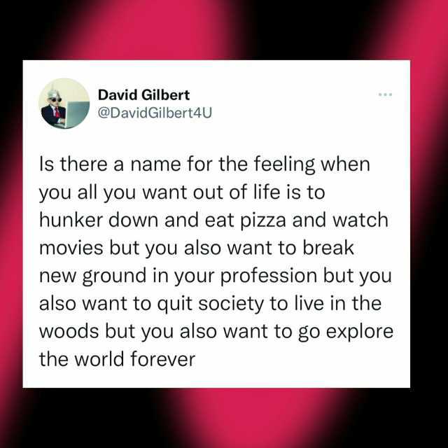 David Gilbert @David Gilbert4U s there a name for the feeling when you all you want out of life is to hunker down and eat pizza and watch movies but you also want to break new ground in your profession but you also want to quit so