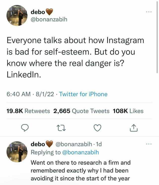 debo @bonanzabih Everyone talks about how Instagram is bad for self-esteem. But do you know where the real danger is Linkedln. 640 AM 8/1/22 Twitter for iPhone 19.8K Retweets 2665 Quote Tweets 108K Likes t debo @bonanzabih 1d Repl