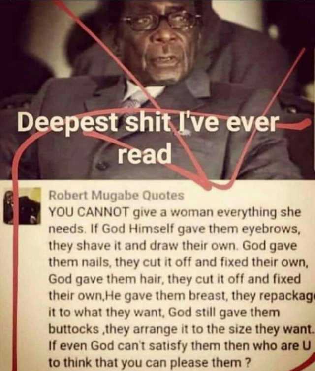 Deepest shit lve ever read Robert Mugabe Quotes YOU CANNOT give a woman everything she needs. If God Himself gave them eyebrows they shave it and draw their own. God gave them nails they cut it off and fixed their own God gave the