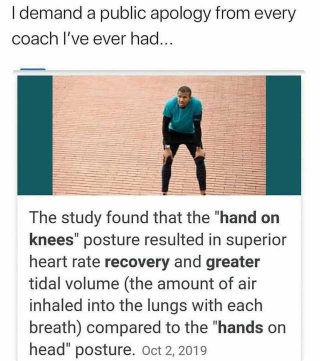 demand a public apology from every coach Ive ever had... The study found that the hand on knees posture resulted in superior heart rate recovery and greater tidal volume (the amount of air inhaled into the lungs with each breath) 