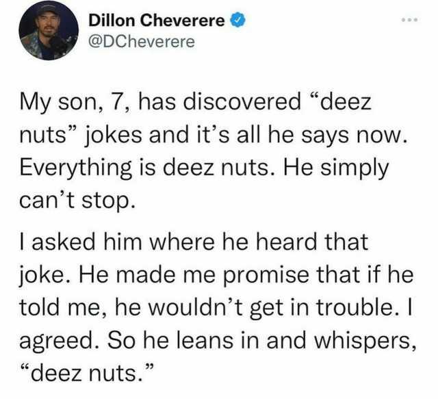 Dillon Cheverere @DCheverere My son 7 has discovered deez nuts jokes and its all he says now. Everything is deez nuts. He simply cant stop. I asked him where he heard that joke. He made me promise that if he told me he wouldnt get