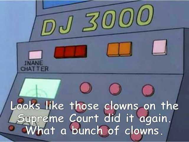 DJ 30000 INANE CHAT TER O Looks like those clowns on the Supreme Court did it again What a bunch of clowns. O