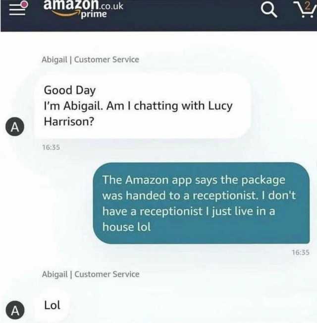 dldzO.co.uk prime Abigail Customer Service Good Day Im Abigail. Am I chatting with Lucy Harrison A 1635 The Amazon app says the package was handed to a receptionist. I dont have a receptionist ljust live ina house lol 1635 Abigail