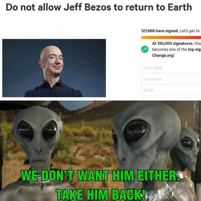 Do not allow Jeff Bezos to return to Earth 127868 have signed. Lets get to At 150000 signatures this becomes one of the top sig Change.org! First name Last name Email WE-DONT WANT HIM EITHER TAKE HIM BACKA