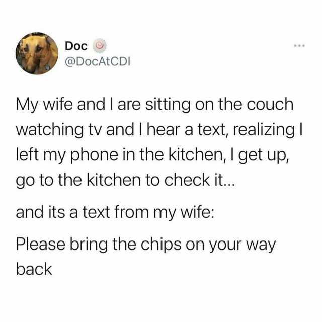 Doc @DoCAtCDI My wife and I are sitting on the couch watching tv and I hear a text realizing left my phone in the kitchen I get up go to the kitchen to check it.. and its a text from my wife Please bring the chips on your way back