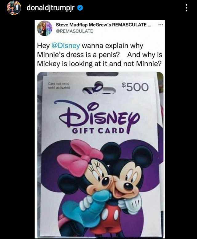 donaldjtrumpjr Steve Mudflap McGrews REMAsCULATE. ** @REMASCULATE Hey@Disney wanna explain why Minnies dress is a penis And why is Mickey is looking at it and not Minnie Card not valid until activated W$50o DisNEp GIFT CARD