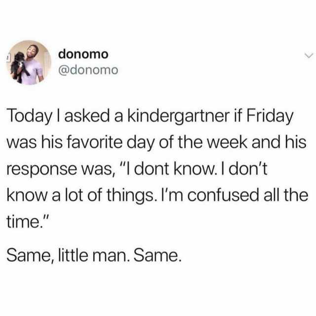 donomo @donomo Today I asked a kindergartner if Friday was his favorite day of the week and his response was I dont know. I dont know a lot of things. Im confused all the time. Same little man. Same.