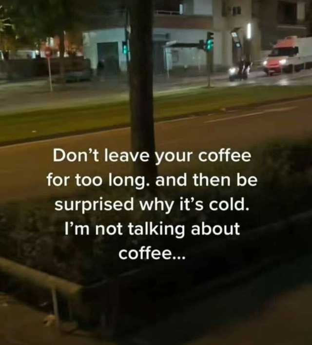 Dont leave your coffee for too long. and then be surprised why its cold. Im not talking about coffee..