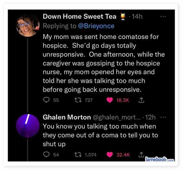 Down Home Sweet Tea14h Replying to @Brieyonce My mom was sent home comatose for hospice. Shed go days totally unresponsive. One afternoon while the caregiver was gossiping to the hospice nurse my mom opened her eyes and told her s