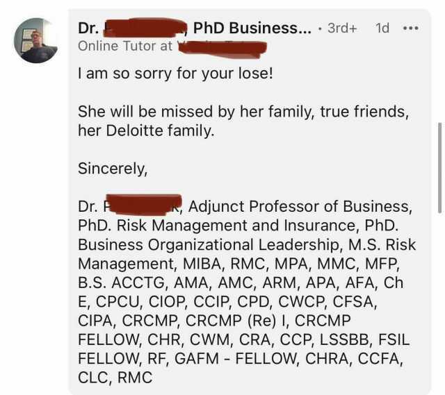 Dr. PhD Business... 3rd+ 1d Online Tutor at I am so sorry for your lose! She will be missed by her family true friends her Deloitte family. Sincerely Dr. F PhD. Risk Management and Insurance PhD. Business Organizational Leadership