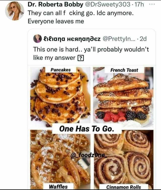 Dr. Roberta Bobby @DrSweety303 17h They can all f cking go. ldc anymore. Everyone leaves me L1iana Heananðez @Prettyln... 2d This one is hard.. yall probably wouldnt like my answer Pancakes French Toast One Has To Go. @foodzO0e W