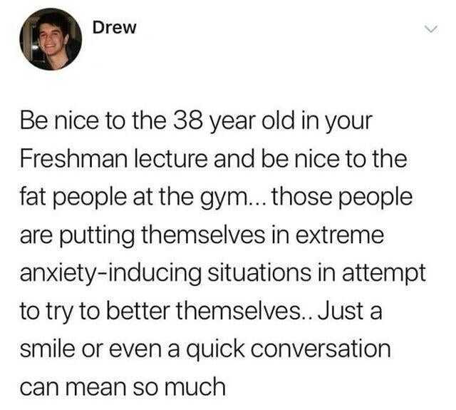 Drew Be nice to the 38 year old in your Freshman lecture and be nice to the fat people at the gym... those people are putting themselves in extreme anxiety-inducing situations in attempt to try to better themselves.. Just a smile 