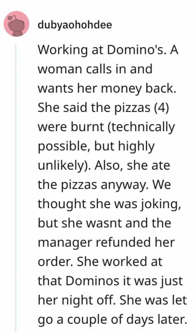 dubyaohohdee Working at Dominos. A Woman calls in and wants her money back. She said the pizzas (4) were burnt (technically possible but highly unlikely). Also she ate the pizzas anyway. We thought she was joking but she wasnt and