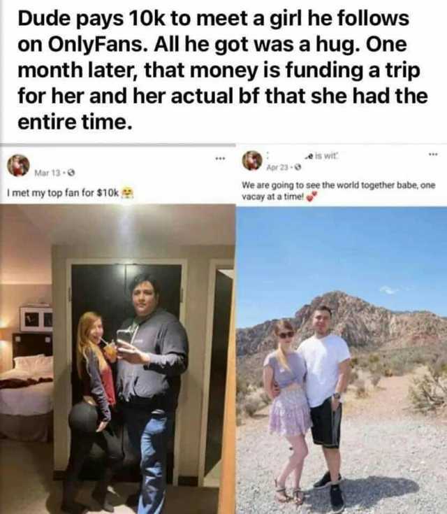 Dude pays 10k to meet a girl he follows on OnlyFans. All he got was a hug. One month later that money is funding a trip for her and her actual bf that she had the entire time. eis wit Apr 23- Mar 13- We are going to see the world 