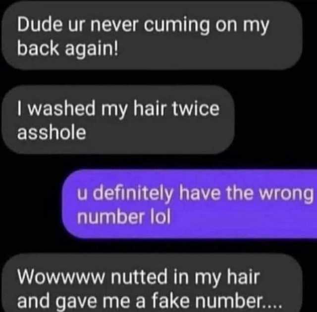 Dude ur never cuming on my back again! I washed my hair twice asshole u definitely have the wrong number lol Wowwww nutted in my hair and gave me a fake number....
