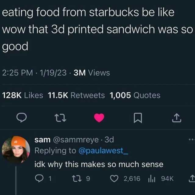 eating food from starbucks be like wow that 3d printed sandwich was so good 225 PM 1/19/23 3M Views 128K Likes 11.5K Retweets 1005 Quotes t sam @sammreye 3d Replying to @paulawest_ idk why this makes so much sense 1 1 ti 9 2616 l 
