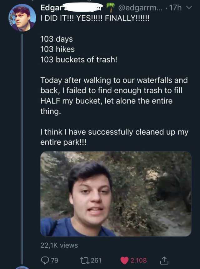 Edgar @edgarrm.. 17h I DID IT!! YES!!! FINALLY!!! 103 days 103 hikes 103 buckets of trash! Today after walking to our waterfalls and back I failed to find enough trash to fill HALF my bucket let alone the entire thing. Ithink I ha
