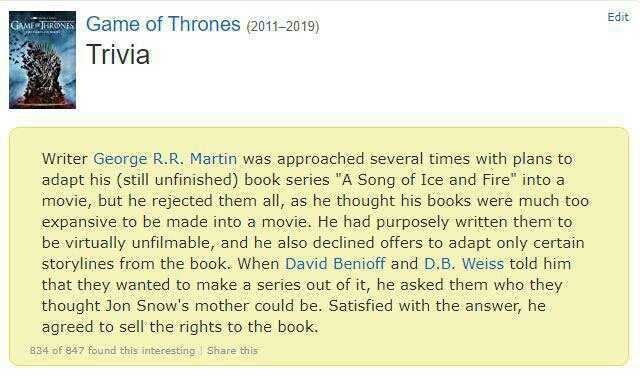 Edit GAME URSGame of Thrones (2011-2019) Trivia Writer George R.R. Martin was approached several times with plans to adapt his (still unfinished) book series A Song of Ice and Fire into a movie but he rejected them all as he thoug