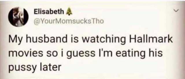 Elisabeth @YourMomsucksTho My husband is watching Hallmark movies so i guess Im eating his pussy later 