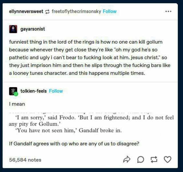 ellynneversweet freetoflythecrimsonsky Follow gayarsonist funniest thing in the lord of the rings is how no one can kill gollum because whenever they get close theyre like oh my god hes so pathetic and ugly i cant bear to fucking 