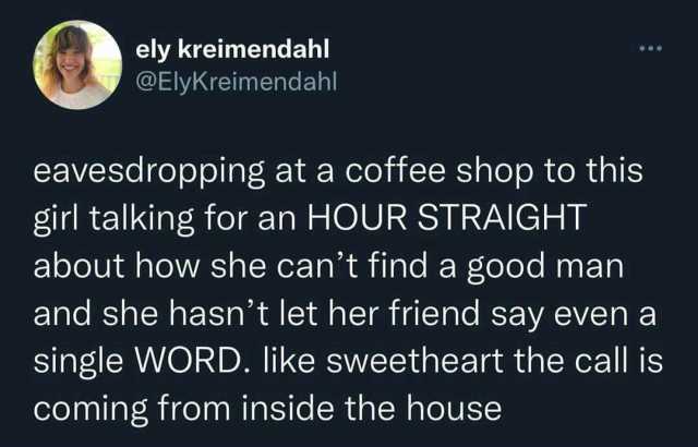 ely kreimendahl @ElyKreimendahl eavesdropping at a coffee shop to this girl talking for an HOUR STRAIGHT about how she cant find a good man and she hasnt let her friend say even a single WORD. like sweetheart the call is coming fr