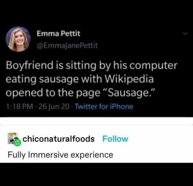Emma Pettit @EmmajanePettit Boyfriend is sitting by his computer eating sausage with Wikipedia opened to the page Sausage. 118 PM- 26 Jun 20 Twitter for iPhone chiconaturalfoods Follow Fully Immersive experience